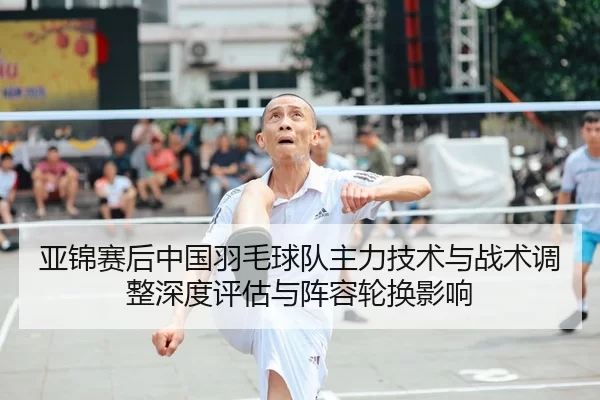 亚锦赛后中国羽毛球队主力技术与战术调整深度评估与阵容轮换影响